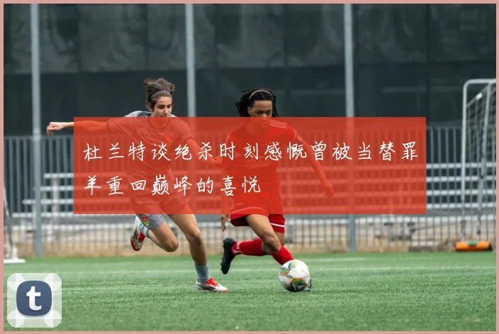 杜兰特谈绝杀时刻感慨曾被当替罪羊重回巅峰的喜悦